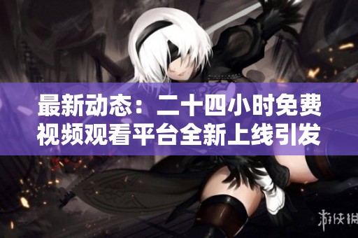 最新动态：二十四小时免费视频观看平台全新上线引发热议