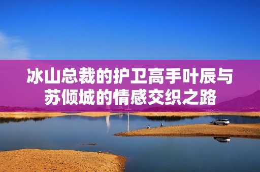 冰山总裁的护卫高手叶辰与苏倾城的情感交织之路