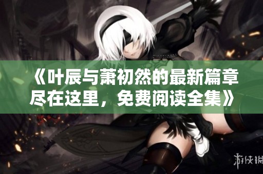 《叶辰与萧初然的最新篇章尽在这里，免费阅读全集》