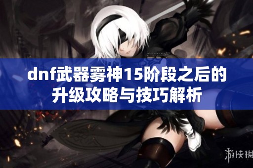 dnf武器雾神15阶段之后的升级攻略与技巧解析
