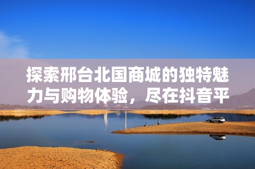探索邢台北国商城的独特魅力与购物体验，尽在抖音平台！