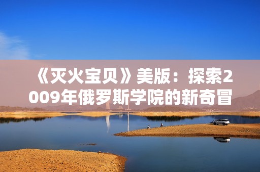 《灭火宝贝》美版：探索2009年俄罗斯学院的新奇冒险之旅