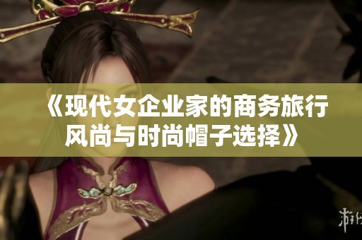 《现代女企业家的商务旅行风尚与时尚帽子选择》
