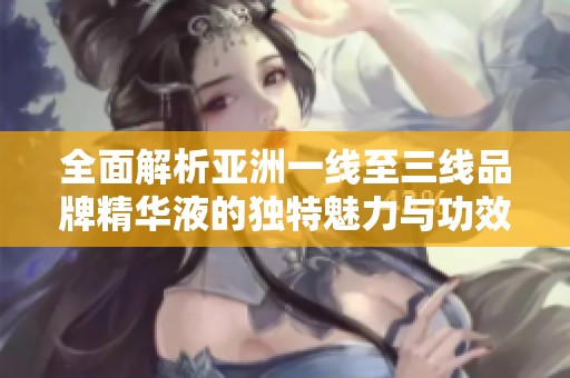 全面解析亚洲一线至三线品牌精华液的独特魅力与功效