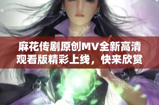 麻花传剧原创MV全新高清观看版精彩上线，快来欣赏！