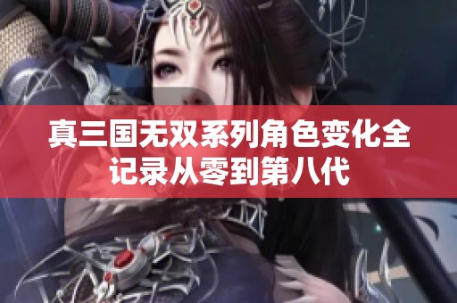 真三国无双系列角色变化全记录从零到第八代