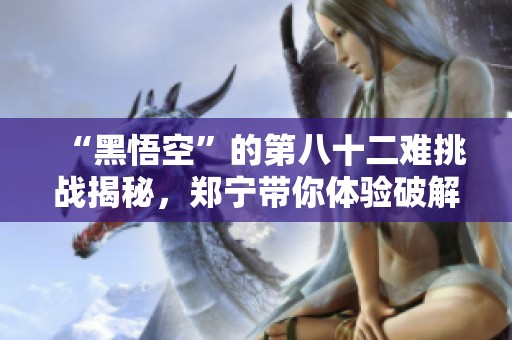“黑悟空”的第八十二难挑战揭秘，郑宁带你体验破解版游戏魅力