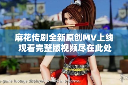 麻花传剧全新原创MV上线 观看完整版视频尽在此处