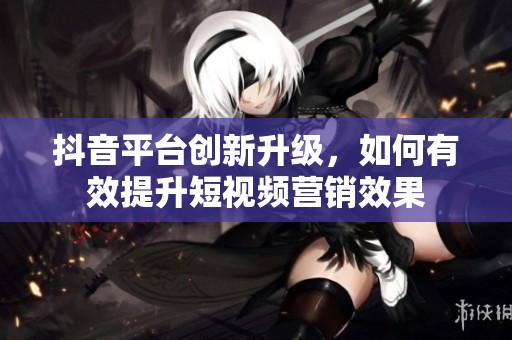 抖音平台创新升级，如何有效提升短视频营销效果