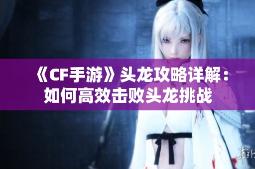《CF手游》头龙攻略详解：如何高效击败头龙挑战