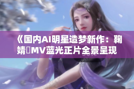 《国内AI明星造梦新作：鞠婧祎MV蓝光正片全景呈现》