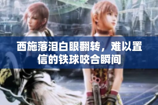 西施落泪白眼翻转，难以置信的铁球咬合瞬间
