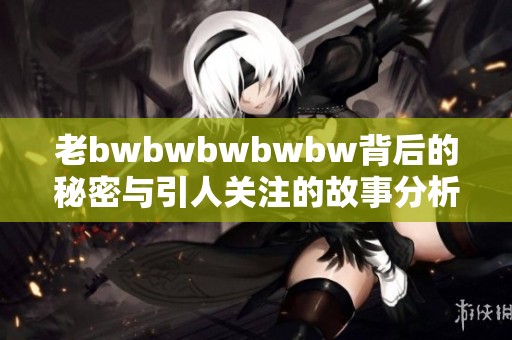 老bwbwbwbwbw背后的秘密与引人关注的故事分析