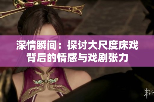 深情瞬间：探讨大尺度床戏背后的情感与戏剧张力