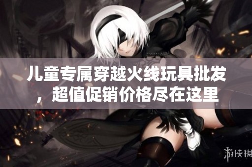 儿童专属穿越火线玩具批发，超值促销价格尽在这里