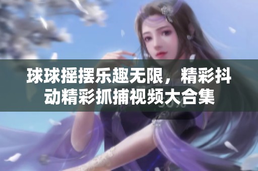 球球摇摆乐趣无限，精彩抖动精彩抓捕视频大合集