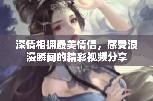 深情相拥最美情侣，感受浪漫瞬间的精彩视频分享