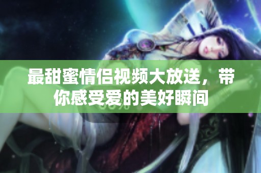 最甜蜜情侣视频大放送，带你感受爱的美好瞬间