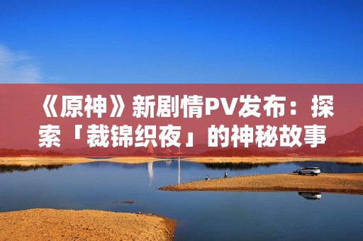《原神》新剧情PV发布：探索「裁锦织夜」的神秘故事与奇幻世界