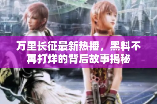 万里长征最新热播，黑料不再打烊的背后故事揭秘
