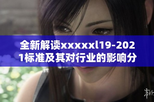 全新解读xxxxxl19-2021标准及其对行业的影响分析