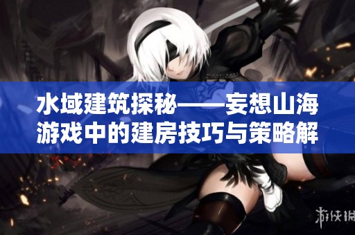 水域建筑探秘——妄想山海游戏中的建房技巧与策略解析