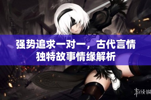 强势追求一对一，古代言情独特故事情缘解析