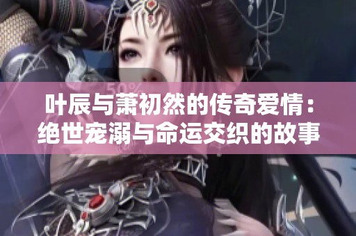 叶辰与萧初然的传奇爱情：绝世宠溺与命运交织的故事