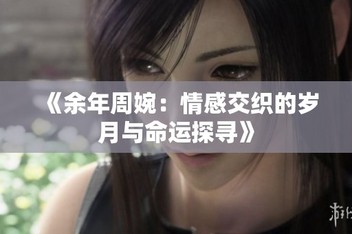 《余年周婉：情感交织的岁月与命运探寻》