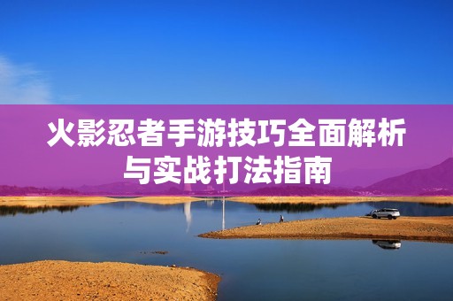 火影忍者手游技巧全面解析与实战打法指南