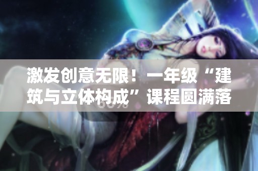 激发创意无限！一年级“建筑与立体构成”课程圆满落幕