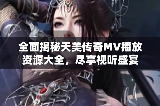 全面揭秘天美传奇MV播放资源大全，尽享视听盛宴
