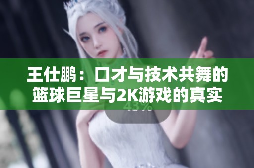 王仕鹏：口才与技术共舞的篮球巨星与2K游戏的真实魅力