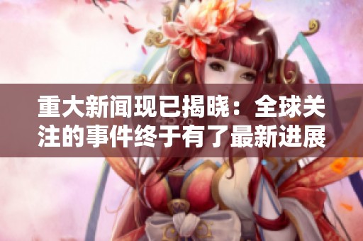 重大新闻现已揭晓：全球关注的事件终于有了最新进展