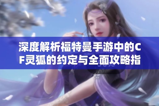 深度解析福特曼手游中的CF灵狐的约定与全面攻略指南