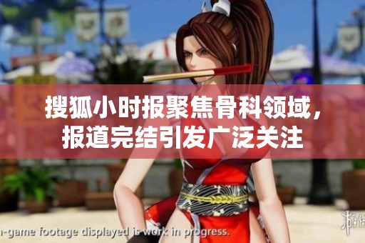 搜狐小时报聚焦骨科领域，报道完结引发广泛关注