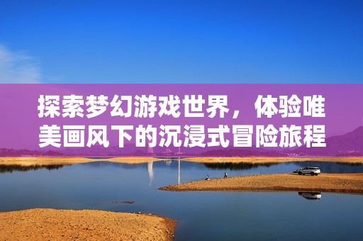 探索梦幻游戏世界，体验唯美画风下的沉浸式冒险旅程