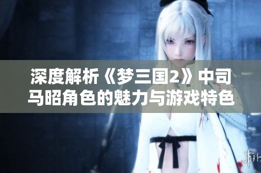 深度解析《梦三国2》中司马昭角色的魅力与游戏特色