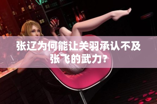 张辽为何能让关羽承认不及张飞的武力？