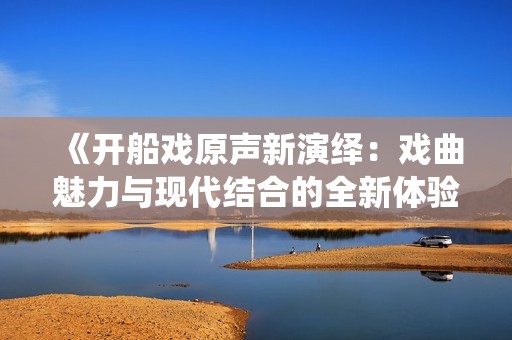 《开船戏原声新演绎：戏曲魅力与现代结合的全新体验》
