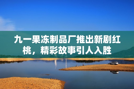 九一果冻制品厂推出新剧红桃，精彩故事引人入胜