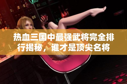 热血三国中最强武将完全排行揭秘，谁才是顶尖名将
