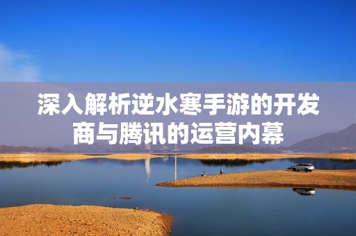 深入解析逆水寒手游的开发商与腾讯的运营内幕