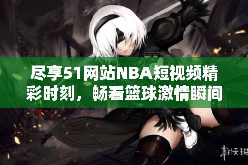 尽享51网站NBA短视频精彩时刻，畅看篮球激情瞬间