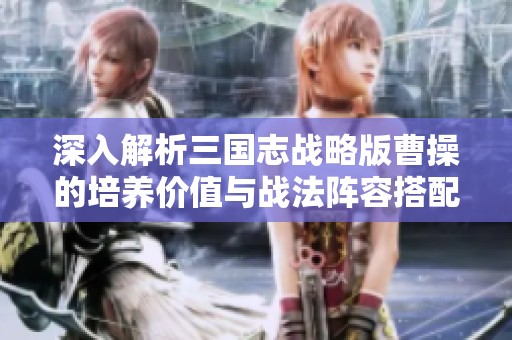 深入解析三国志战略版曹操的培养价值与战法阵容搭配技巧