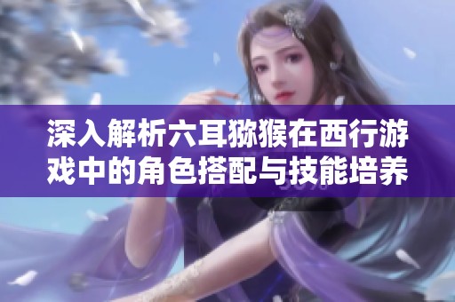 深入解析六耳猕猴在西行游戏中的角色搭配与技能培养策略