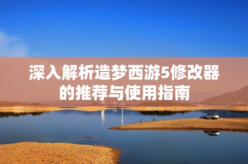 深入解析造梦西游5修改器的推荐与使用指南