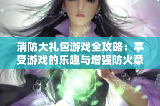 消防大礼包游戏全攻略：享受游戏的乐趣与增强防火意识