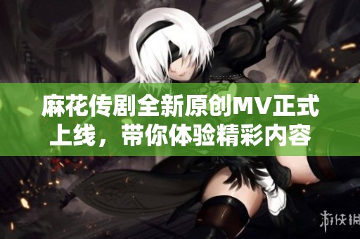 麻花传剧全新原创MV正式上线，带你体验精彩内容