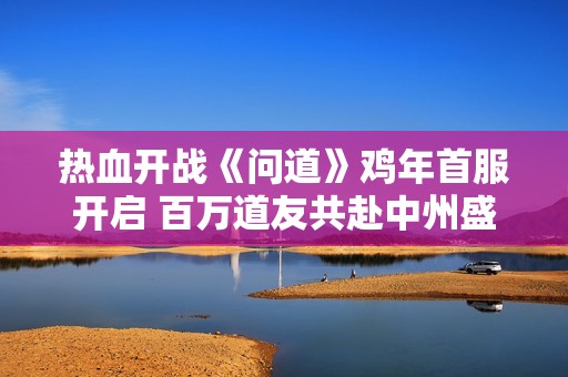 热血开战《问道》鸡年首服开启 百万道友共赴中州盛宴